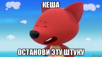 кеша останови эту штуку