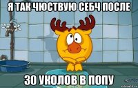 я так чюствую себч после 30 уколов в попу