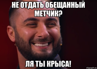 не отдать обещанный метчик? ля ты крыса!