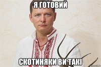 я готовий скотиняки ви такі