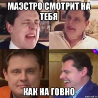 маэстро смотрит на тебя как на говно