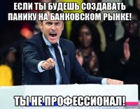 если ты будешь создавать панику на банковском рынке! ты не профессионал!