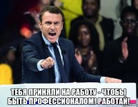  тебя приняли на работу - чтобы быть профессионалом! работай!