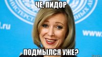 че, пидор подмылся уже?