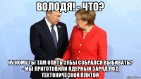 володя! - что? ну кому ты там опять зубы собрался выбивать? - мы приготовили ядерный заряд под тектонической плитой