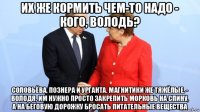 их же кормить чем-то надо - кого, володь? соловьёва, познера и урганта. магнитики же тяжёлые. - володя, им нужно просто закрепить морковь на спину, а на беговую дорожку бросать питательные вещества