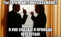 ты зачем антенну заземлил? я уже сказал! я провода перепутал!
