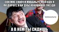 сон мне снился михалыч! мол иду я по дороге, а на дубе кукушиное гнездо а в нем ты сидишь