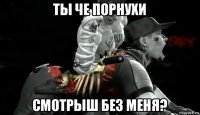 ты че порнухи смотрыш без меня?