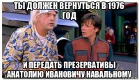 ты должен вернуться в 1976 год и передать презервативы анатолию ивановичу навальному