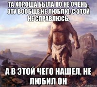 та хороша была но не очень, эту вообще не люблю, с этой не справлюсь, а в этой чего нашел, не любил он