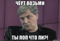 чёрт возьми ты поп что ли?!