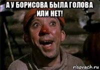 а у борисова была голова или нет! 