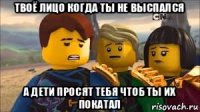 твоё лицо когда ты не выспался а дети просят тебя чтоб ты их покатал