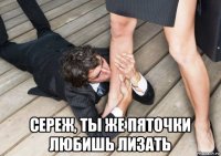  сереж, ты же пяточки любишь лизать