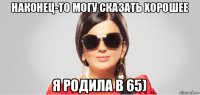наконец-то могу сказать хорошее я родила в 65)