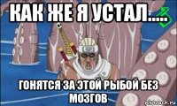 как же я устал..... гонятся за этой рыбой без мозгов