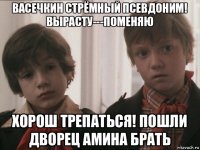 васечкин стрёмный псевдоним! вырасту---поменяю хорош трепаться! пошли дворец амина брать