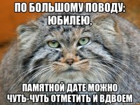 по большому поводу: юбилею, памятной дате можно чуть-чуть отметить и вдвоем