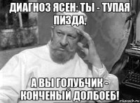 диагноз ясен: ты - тупая пизда, а вы голубчик - конченый долбоеб!