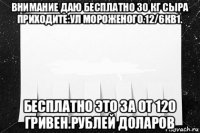 внимание даю бесплатно 30 кг сыра приходите:ул мороженого.12/6кв1. бесплатно это за от 120 гривен.рублей доларов