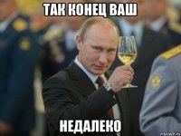 так конец ваш недалеко