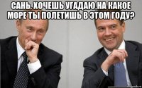 сань, хочешь угадаю,на какое море ты полетишь в этом году? 