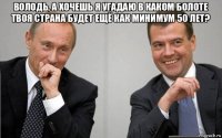 володь, а хочешь я угадаю в каком болоте твоя страна будет ещё как минимум 50 лет? 