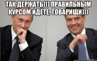 так держать))) правильным курсом идёте, товарищи))) 
