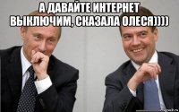 а давайте интернет выключим, сказала олеся)))) 