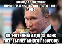 но когда вовремя не переформатируешь, володь, это тоже плохо когнитивный диссонанс потребляет много ресурсов