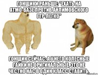 гонщики раньше: "ехать на атмо-вазе против анлимовского гтр-легко" гонщик сейчас: а у него колесные гайки не оригинальные, это не честно нас в один класс ставить.