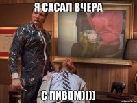 я сасал вчера с пивом))))