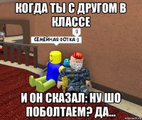 когда ты с другом в классе и он сказал: ну шо поболтаем? да…