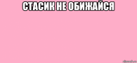 стасик не обижайся 