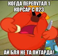 когда перепутал 1 корсар с п23 ай бля не та питарда!