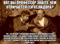 вот вы профессор знаете, чем отличается гей от пидора? гей - это мужик, трахающий мужика и уважающий его как мужика. а пидор - это завистливая нищая сука денис олегович тарасов, который и сам очко подставляет любому на проеб и в рот берет у всякого, кто ему на дозу наркотиков или алкоголя денег даст
