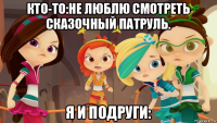 кто-то:не люблю смотреть сказочный патруль. я и подруги: