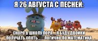 я 26 августа с песней: скоро в школу пора ....я буду двойки получать опять........логично по математика