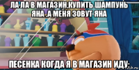 ла ла в магазин,купить шампунь яна ,а меня зовут яна песенка когда я в магазин иду: