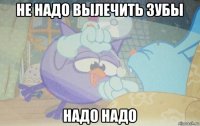 не надо вылечить зубы надо надо