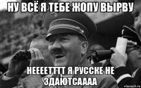 ну всё я тебе жопу вырву неееетттт я русске не здаютсаааа