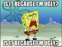 is it because i'm ugly? is it because i'm ugly?