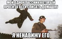 мой одноклассник который просит у всех списать домашку я ненавижу его