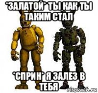 *залатой* ты как ты таким стал *сприн* я залез в тебя