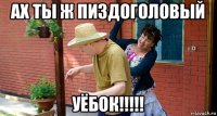 ах ты ж пиздоголовый уёбок!!!!!
