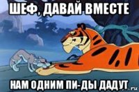 шеф, давай вместе нам одним пи-ды дадут