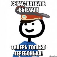 секас-патруль выехал! типерь только теребонька!