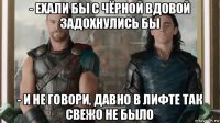 - ехали бы с чёрной вдовой задохнулись бы - и не говори, давно в лифте так свежо не было