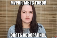 мурик, мы с тобой опять обосрались